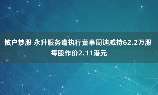 散户炒股 永升服务遭执行董事周迪减持62.2万股 每股作价2.11港元