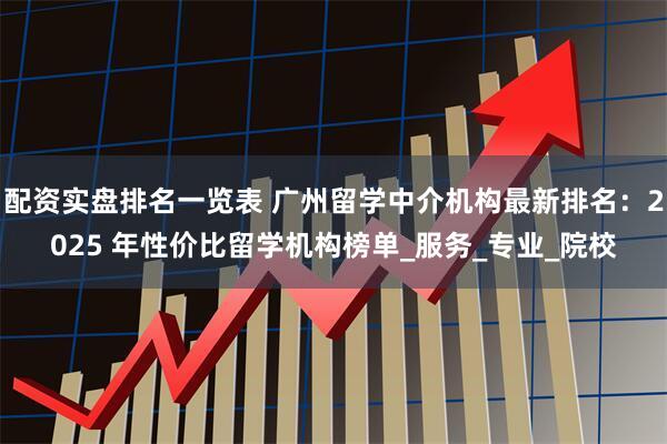 配资实盘排名一览表 广州留学中介机构最新排名：2025 年性价比留学机构榜单_服务_专业_院校