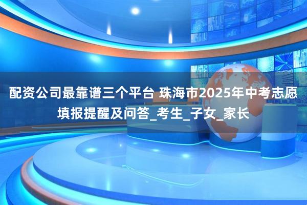 配资公司最靠谱三个平台 珠海市2025年中考志愿填报提醒及问答_考生_子女_家长