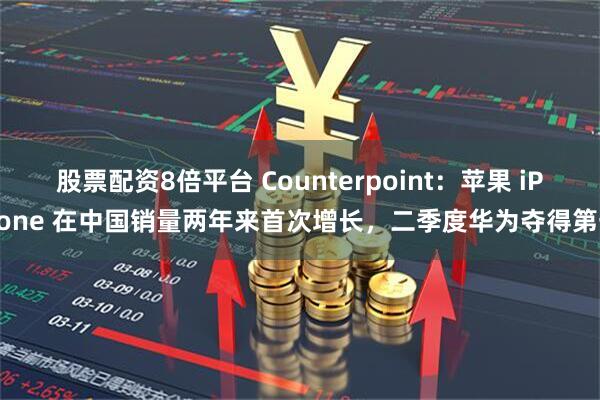 股票配资8倍平台 Counterpoint：苹果 iPhone 在中国销量两年来首次增长，二季度华为夺得第一