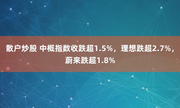 散户炒股 中概指数收跌超1.5%，理想跌超2.7%，蔚来跌超1.8%
