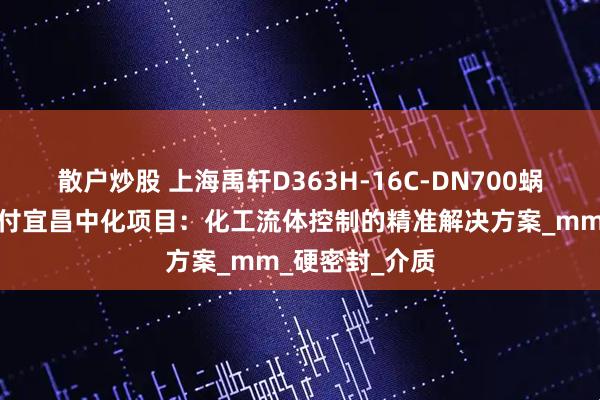 散户炒股 上海禹轩D363H-16C-DN700蜗轮焊接蝶阀交付宜昌中化项目：化工流体控制的精准解决方案_mm_硬密封_介质