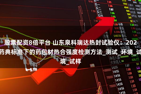 股票配资8倍平台 山东泉科瑞达热封试验仪：2025 药典标准下的药包材热合强度检测方法_测试_环境_试样