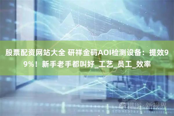 股票配资网站大全 研祥金码AOI检测设备：提效99%！新手老手都叫好_工艺_员工_效率