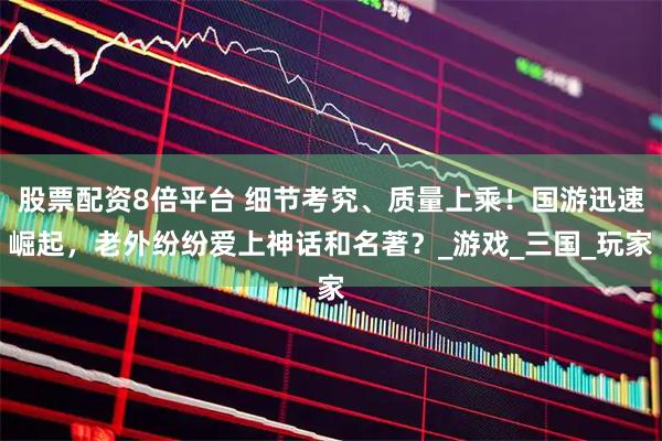 股票配资8倍平台 细节考究、质量上乘！国游迅速崛起，老外纷纷爱上神话和名著？_游戏_三国_玩家