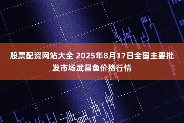 股票配资网站大全 2025年8月17日全国主要批发市场武昌鱼价格行情