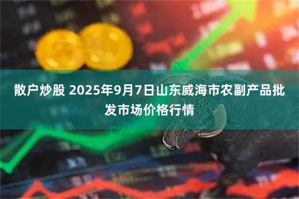 散户炒股 2025年9月7日山东威海市农副产品批发市场价格行情