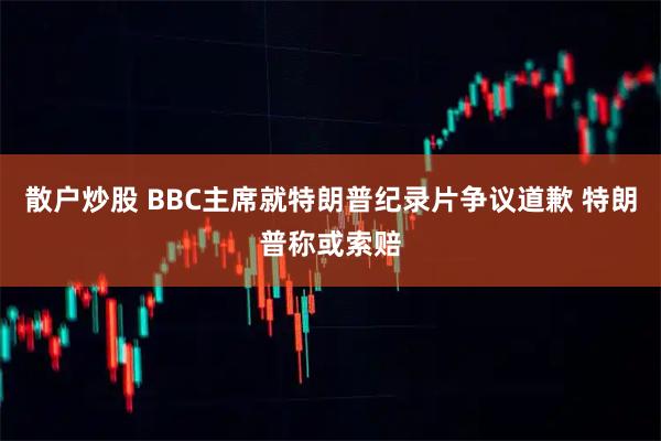 散户炒股 BBC主席就特朗普纪录片争议道歉 特朗普称或索赔