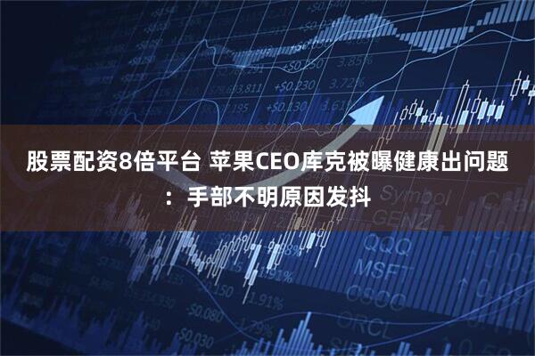 股票配资8倍平台 苹果CEO库克被曝健康出问题：手部不明原因发抖