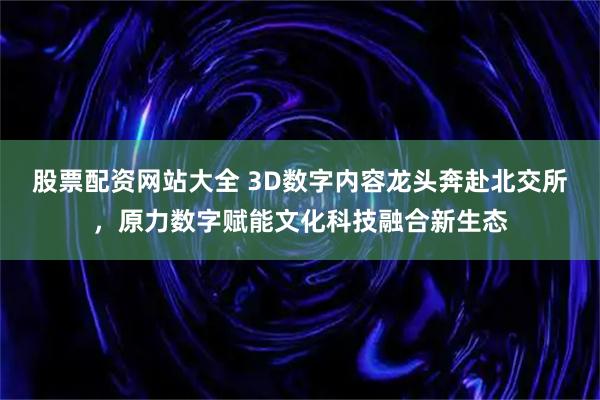 股票配资网站大全 3D数字内容龙头奔赴北交所，原力数字赋能文化科技融合新生态