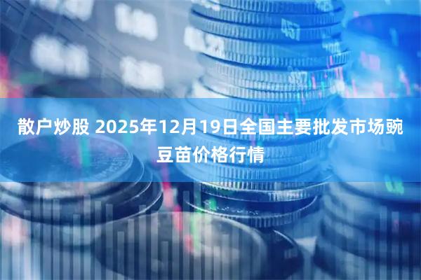 散户炒股 2025年12月19日全国主要批发市场豌豆苗价格行情