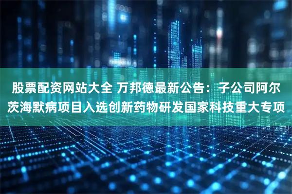 股票配资网站大全 万邦德最新公告：子公司阿尔茨海默病项目入选创新药物研发国家科技重大专项