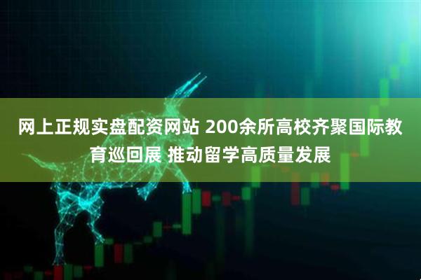 网上正规实盘配资网站 200余所高校齐聚国际教育巡回展 推动留学高质量发展