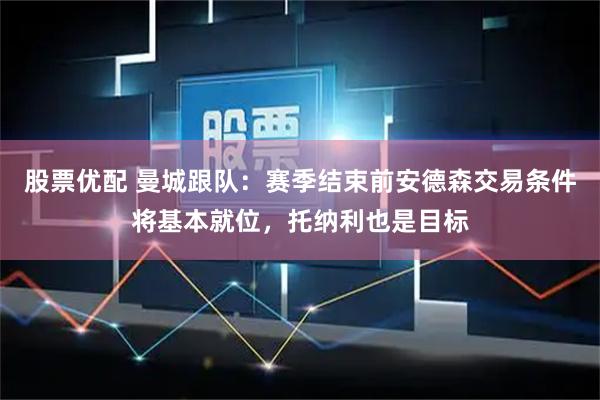 股票优配 曼城跟队：赛季结束前安德森交易条件将基本就位，托纳利也是目标