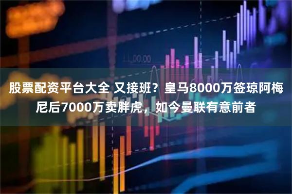 股票配资平台大全 又接班？皇马8000万签琼阿梅尼后7000万卖胖虎，如今曼联有意前者