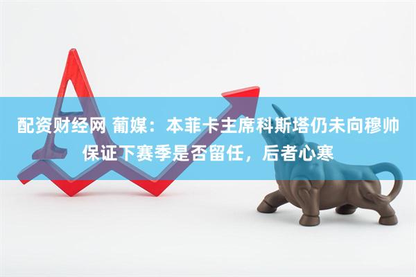 配资财经网 葡媒：本菲卡主席科斯塔仍未向穆帅保证下赛季是否留任，后者心寒