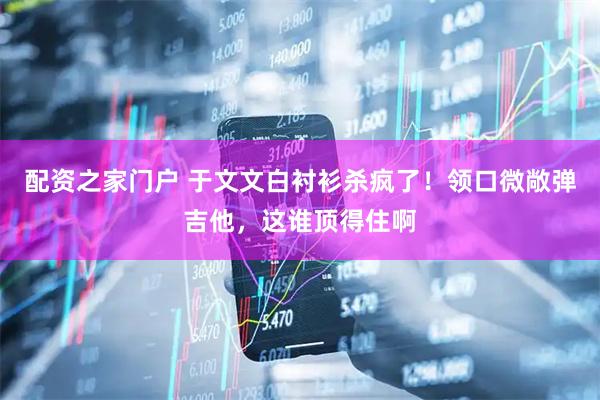 配资之家门户 于文文白衬衫杀疯了！领口微敞弹吉他，这谁顶得住啊