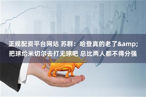 正规配资平台网站 苏群：哈登真的老了&把球给米切尔去打无球吧 总比两人都不得分强