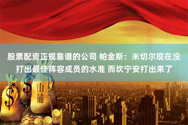 股票配资正规靠谱的公司 帕金斯：米切尔现在没打出最佳阵容成员的水准 而坎宁安打出来了