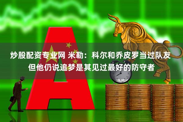 炒股配资专业网 米勒：科尔和乔皮罗当过队友 但他仍说追梦是其见过最好的防守者