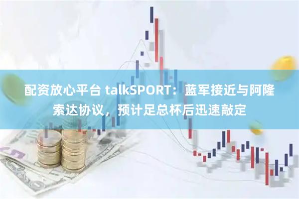 配资放心平台 talkSPORT：蓝军接近与阿隆索达协议，预计足总杯后迅速敲定