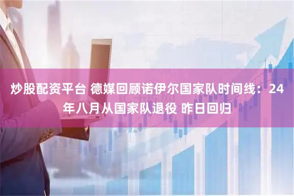 炒股配资平台 德媒回顾诺伊尔国家队时间线：24年八月从国家队退役 昨日回归
