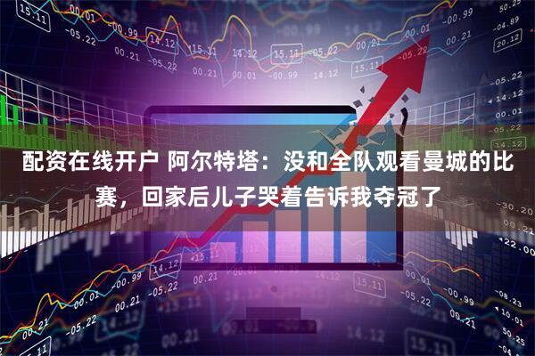 配资在线开户 阿尔特塔：没和全队观看曼城的比赛，回家后儿子哭着告诉我夺冠了