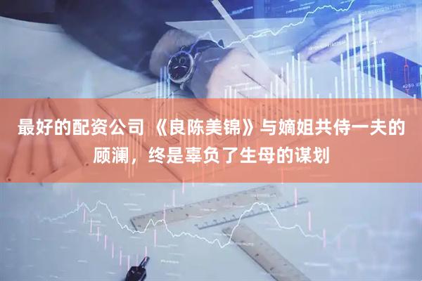 最好的配资公司 《良陈美锦》与嫡姐共侍一夫的顾澜，终是辜负了生母的谋划