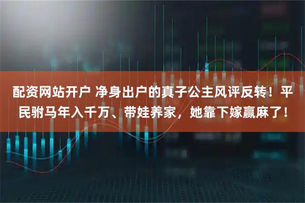 配资网站开户 净身出户的真子公主风评反转！平民驸马年入千万、带娃养家，她靠下嫁赢麻了！