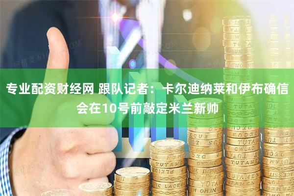 专业配资财经网 跟队记者：卡尔迪纳莱和伊布确信会在10号前敲定米兰新帅
