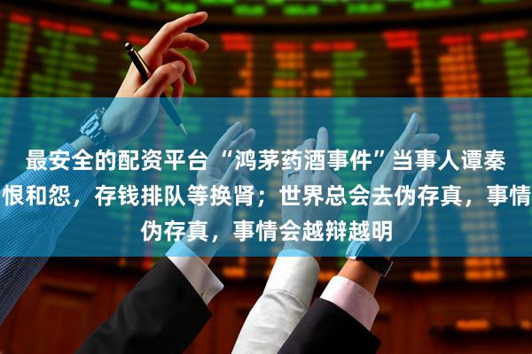 最安全的配资平台 “鸿茅药酒事件”当事人谭秦东：没有了恨和怨，存钱排队等换肾；世界总会去伪存真，事情会越辩越明